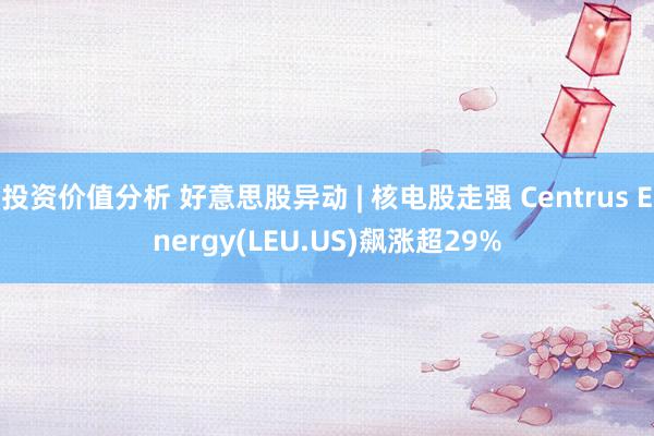 投资价值分析 好意思股异动 | 核电股走强 Centrus Energy(LEU.US)飙涨超29%