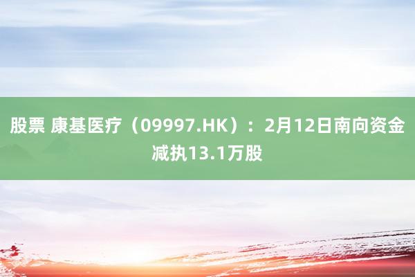 股票 康基医疗（09997.HK）：2月12日南向资金减执13.1万股