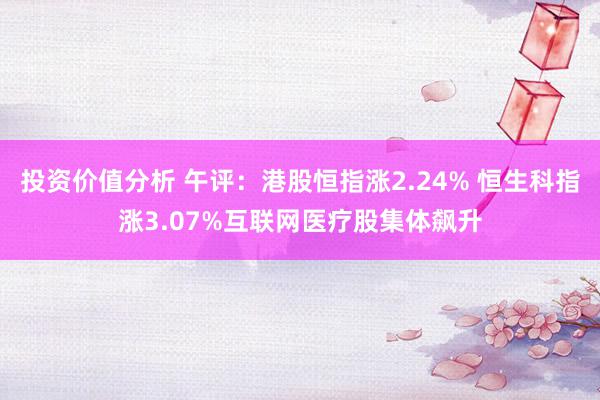 投资价值分析 午评：港股恒指涨2.24% 恒生科指涨3.07%互联网医疗股集体飙升