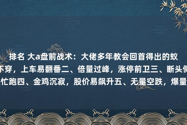 排名 大a盘前战术：大佬多年教会回首得出的蚁集花式书籍！一、倍量不穿，上车易翻番二、倍量过峰，涨停前卫三、断头侧刀，看见连忙跑四、金鸡沉寂，股价易飙升五、无量空跌，爆量一出即暴涨六、倍量大阴，见底前兆...