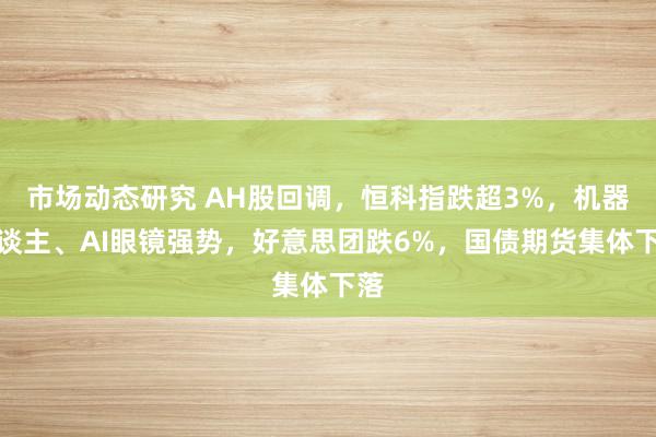 市场动态研究 AH股回调，恒科指跌超3%，机器东谈主、AI眼镜强势，好意思团跌6%，国债期货集体下落