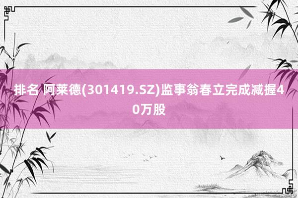 排名 阿莱德(301419.SZ)监事翁春立完成减握40万股