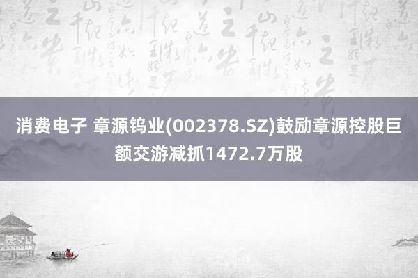 消费电子 章源钨业(002378.SZ)鼓励章源控股巨额交游减抓1472.7万股