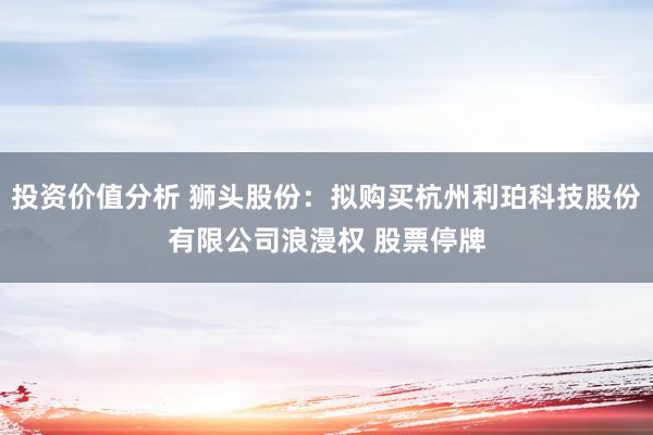 投资价值分析 狮头股份：拟购买杭州利珀科技股份有限公司浪漫权 股票停牌