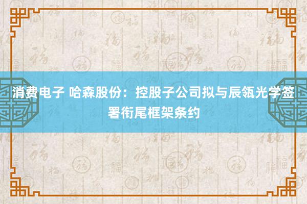 消费电子 哈森股份：控股子公司拟与辰瓴光学签署衔尾框架条约