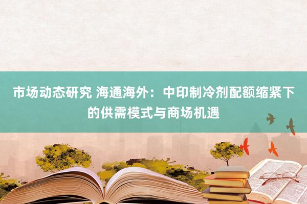 市场动态研究 海通海外：中印制冷剂配额缩紧下的供需模式与商场机遇