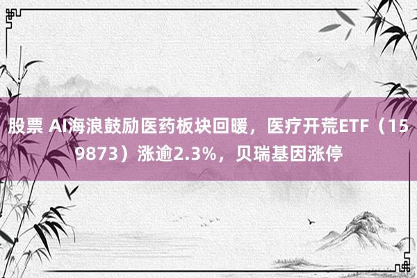 股票 AI海浪鼓励医药板块回暖，医疗开荒ETF（159873）涨逾2.3%，贝瑞基因涨停