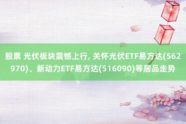 股票 光伏板块震憾上行, 关怀光伏ETF易方达(562970)、新动力ETF易方达(516090)等居品走势