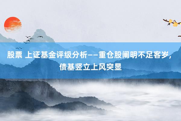 股票 上证基金评级分析——重仓股阐明不足客岁, 债基竖立上风突显