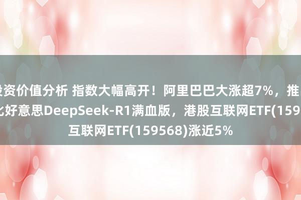 投资价值分析 指数大幅高开！阿里巴巴大涨超7%，推出新模子性能比好意思DeepSeek-R1满血版，港股互联网ETF(159568)涨近5%