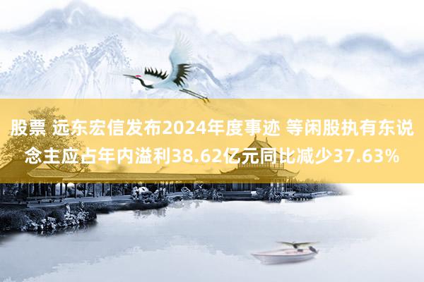 股票 远东宏信发布2024年度事迹 等闲股执有东说念主应占年内溢利38.62亿元同比减少37.63%