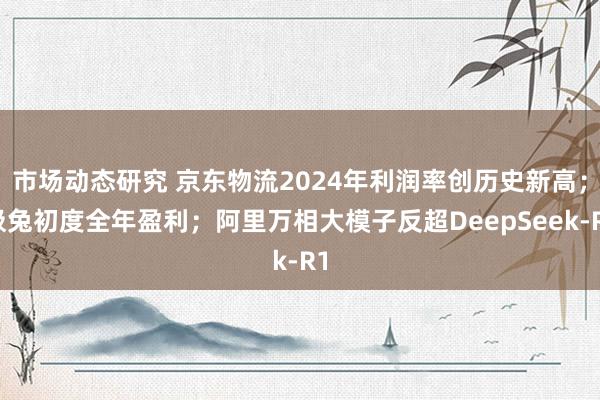 市场动态研究 京东物流2024年利润率创历史新高；极兔初度全年盈利；阿里万相大模子反超DeepSeek-R1