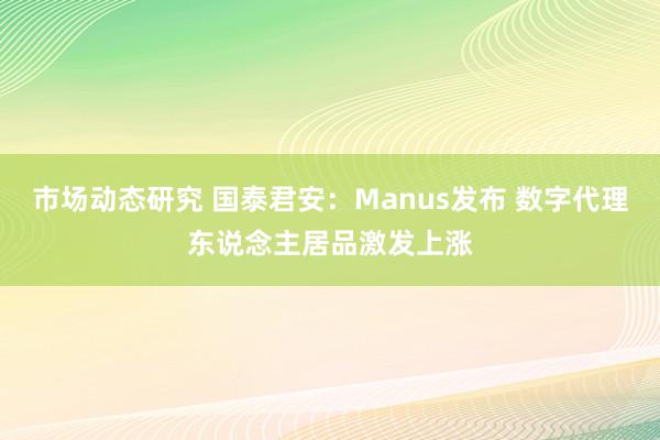 市场动态研究 国泰君安：Manus发布 数字代理东说念主居品激发上涨