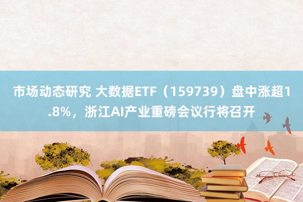 市场动态研究 大数据ETF（159739）盘中涨超1.8%，浙江AI产业重磅会议行将召开