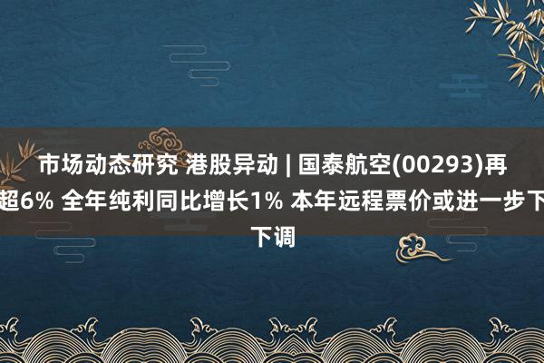 市场动态研究 港股异动 | 国泰航空(00293)再跌超6% 全年纯利同比增长1% 本年远程票价或进一步下调