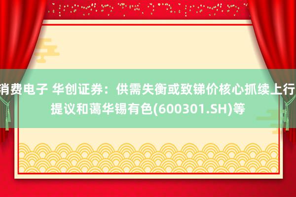 消费电子 华创证券：供需失衡或致锑价核心抓续上行 提议和蔼华锡有色(600301.SH)等