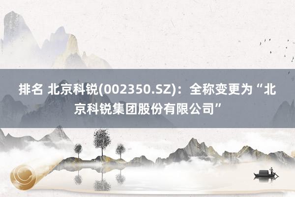 排名 北京科锐(002350.SZ)：全称变更为“北京科锐集团股份有限公司”