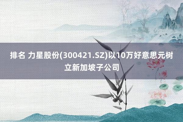 排名 力星股份(300421.SZ)以10万好意思元树立新加坡子公司