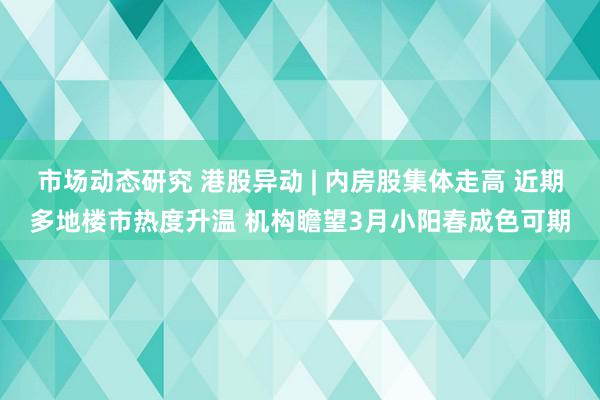 市场动态研究 港股异动 | 内房股集体走高 近期多地楼市热度升温 机构瞻望3月小阳春成色可期